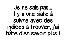 Je ne sais pas    Il y a une piste à suivre avec des indices à trouver, j ai h   te d en savoir plus  