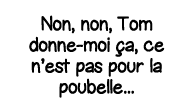 Non, non, Tom donne-moi ça, ce n est pas pour la poubelle   