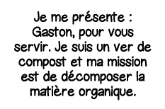 Je me présente : Gaston, pour vous servir  Je suis un ver de compost et ma mission est de décomposer la matière organ   