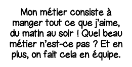 Mon métier consiste à manger tout ce que j aime, du matin au soir   Quel beau métier n est-ce pas   Et en plus, on fa   