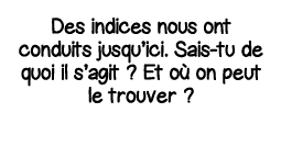 Des indices nous ont conduits jusqu ici  Sais-tu de quoi il s agit   Et où on peut le trouver  