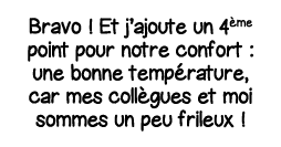 Bravo   Et j ajoute un 4ème point pour notre confort : une bonne température, car mes collègues et moi sommes un peu    