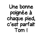 Une bonne poignée à chaque pied, c est parfait Tom  