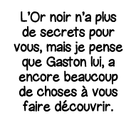 L Or noir n a plus de secrets pour vous, mais je pense que Gaston lui, a encore beaucoup de choses à vous faire décou   
