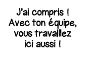 J ai compris   Avec ton équipe, vous travaillez ici aussi  
