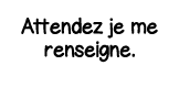Attendez je me renseigne 