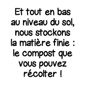 Et tout en bas au niveau du sol, nous stockons la matière finie : le compost que vous pouvez récolter  