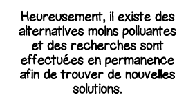 Heureusement, il existe des alternatives moins polluantes et des recherches sont effectuées en permanence afin de tro   