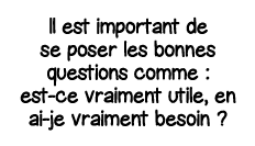 Il est important de se poser les bonnes questions comme : est-ce vraiment utile, en ai-je vraiment besoin  