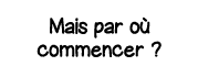 Mais par où commencer  