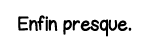 Enfin presque 