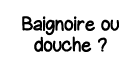 Baignoire ou douche  