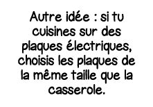 Autre idée : si tu cuisines sur des plaques électriques, choisis les plaques de la même taille que la casserole 