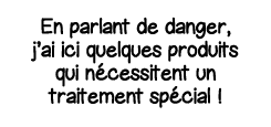 En parlant de danger, j ai ici quelques produits qui nécessitent un traitement spécial  