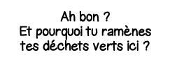 Ah bon   Et pourquoi tu ramènes tes déchets verts ici  