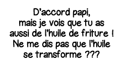D accord papi, mais je vois que tu as aussi de l huile de friture   Ne me dis pas que l huile se transforme    
