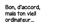 Bon, d accord, mais ton vieil ordinateur   