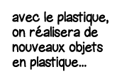 avec le plastique, on réalisera de nouveaux objets en plastique   