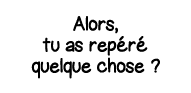 Alors, tu as repéré quelque chose  
