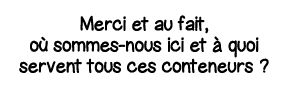 Merci et au fait, où sommes-nous ici et à quoi servent tous ces conteneurs  