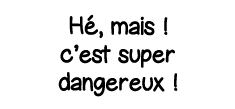Hé, mais   c est super dangereux  