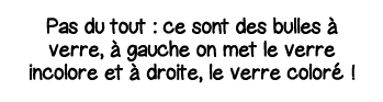 Pas du tout : ce sont des bulles à verre, à gauche on met le verre incolore et à droite, le verre coloré  