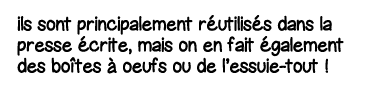 ils sont principalement réutilisés dans la presse écrite, mais on en fait également des boîtes à oeufs ou de l essuie   