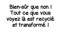 Bien-sûr que non   Tout ce que vous voyez là est recyclé et transformé  