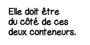 Elle doit être du côté de ces deux conteneurs 