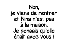 Non, je viens de rentrer et Nina n est pas à la maison  Je pensais qu elle était avec vous  