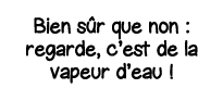 Bien sûr que non : regarde, c est de la vapeur d eau  