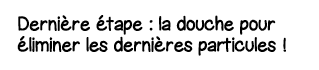 Dernière étape : la douche pour éliminer les dernières particules  