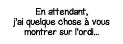 En attendant, j ai quelque chose à vous montrer sur l ordi   