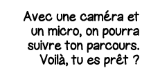 Avec une caméra et un micro, on pourra suivre ton parcours  Voilà, tu es prêt  