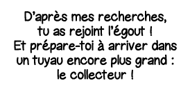 D après mes recherches, tu as rejoint l égout   Et prépare-toi à arriver dans un tuyau encore plus grand : le collect   
