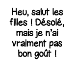 Heu, salut les filles   Désolé, mais je n ai vraiment pas bon goût  