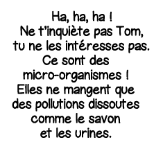 Ha, ha, ha   Ne t inquiète pas Tom, tu ne les intéresses pas  Ce sont des micro-organismes   Elles ne mangent que des   