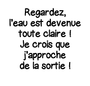 Regardez, l eau est devenue toute claire   Je crois que j approche de la sortie  