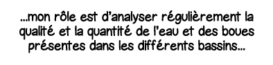    mon rôle est d analyser régulièrement la qualité et la quantité de l eau et des boues présentes dans les différent   