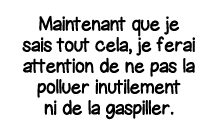 Maintenant que je sais tout cela, je ferai attention de ne pas la polluer inutilement ni de la gaspiller 