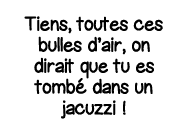 Tiens, toutes ces bulles d air, on dirait que tu es tombé dans un jacuzzi  