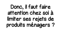 Donc, il faut faire attention chez soi à limiter ses rejets de produits ménagers  