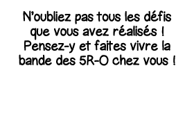 N oubliez pas tous les défis que vous avez réalisés   Pensez-y et faites vivre la bande des 5R-O chez vous  
