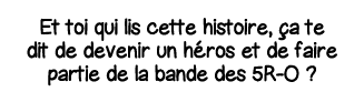 Et toi qui lis cette histoire, ça te dit de devenir un héros et de faire partie de la bande des 5R-O  