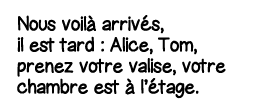Nous voilà arrivés, il est tard : Alice, Tom, prenez votre valise, votre chambre est à l étage 
