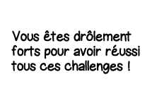 Vous êtes drôlement forts pour avoir réussi tous ces challenges  