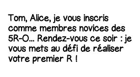 Tom, Alice, je vous inscris comme membres novices des 5R-O    Rendez-vous ce soir : je vous mets au défi de réaliser    