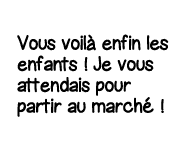 Vous voilà enfin les enfants   Je vous attendais pour partir au marché  