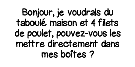 Bonjour, je voudrais du taboulé maison et 4 filets de poulet, pouvez-vous les mettre directement dans mes boîtes  