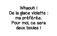 Whaouh   De la glace violette : ma préférée  Pour moi, ce sera deux boules  